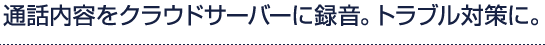 通話内容をクラウドサーバーに録音。トラブル対策に。