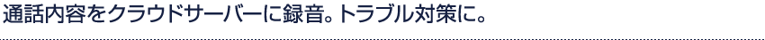 通話内容をクラウドサーバーに録音。トラブル対策に。